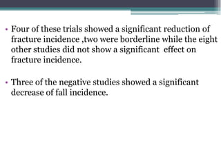 • Four of these trials showed a significant reduction of
fracture incidence ,two were borderline while the eight
other studies did not show a significant effect on
fracture incidence.
• Three of the negative studies showed a significant
decrease of fall incidence.
 