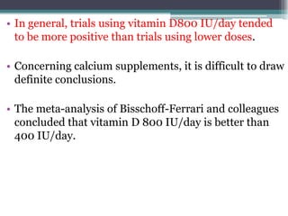 • In general, trials using vitamin D800 IU/day tended
to be more positive than trials using lower doses.
• Concerning calcium supplements, it is difficult to draw
definite conclusions.
• The meta-analysis of Bisschoff-Ferrari and colleagues
concluded that vitamin D 800 IU/day is better than
400 IU/day.
 
