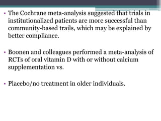 • The Cochrane meta-analysis suggested that trials in
institutionalized patients are more successful than
community-based trails, which may be explained by
better compliance.
• Boonen and colleagues performed a meta-analysis of
RCTs of oral vitamin D with or without calcium
supplementation vs.
• Placebo/no treatment in older individuals.
 