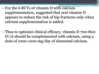 • For the 6 RCTs of vitamin D with calcium
supplementation, suggested that oral vitamin D
appears to reduce the risk of hip fractures only when
calcium supplementation is added.
• Thus to optimize clinical efficacy, vitamin D 700-800
IU/d should be complemented with calcium, using a
dose of 1000-1200 mg/day of elemental calcium.
 