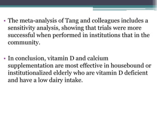 • The meta-analysis of Tang and colleagues includes a
sensitivity analysis, showing that trials were more
successful when performed in institutions that in the
community.
• In conclusion, vitamin D and calcium
supplementation are most effective in housebound or
institutionalized elderly who are vitamin D deficient
and have a low dairy intake.
 