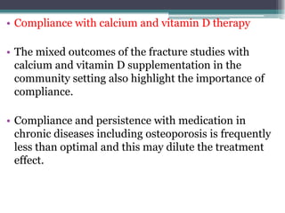 • Compliance with calcium and vitamin D therapy
• The mixed outcomes of the fracture studies with
calcium and vitamin D supplementation in the
community setting also highlight the importance of
compliance.
• Compliance and persistence with medication in
chronic diseases including osteoporosis is frequently
less than optimal and this may dilute the treatment
effect.
 