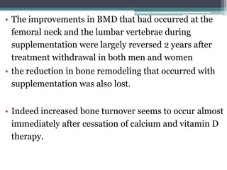 • The improvements in BMD that had occurred at the
femoral neck and the lumbar vertebrae during
supplementation were largely reversed 2 years after
treatment withdrawal in both men and women
• the reduction in bone remodeling that occurred with
supplementation was also lost.
• Indeed increased bone turnover seems to occur almost
immediately after cessation of calcium and vitamin D
therapy.
 