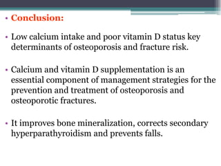 • Conclusion:
• Low calcium intake and poor vitamin D status key
determinants of osteoporosis and fracture risk.
• Calcium and vitamin D supplementation is an
essential component of management strategies for the
prevention and treatment of osteoporosis and
osteoporotic fractures.
• It improves bone mineralization, corrects secondary
hyperparathyroidism and prevents falls.
 