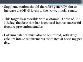• Supplementation should therefore generally aim to
increase 25(OH)D levels to the 50-75 nmol/l range.
• This target is achievable with a vitamin D dose of 800
IU/day, the dose that has been used inmost successful
fracture prevention studies.
• Calcium balance must also be optimized, with daily
calcium intake requirements estimated at 1000 mg per
day.
 