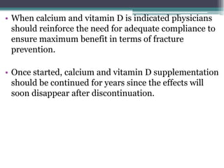 • When calcium and vitamin D is indicated physicians
should reinforce the need for adequate compliance to
ensure maximum benefit in terms of fracture
prevention.
• Once started, calcium and vitamin D supplementation
should be continued for years since the effects will
soon disappear after discontinuation.
 