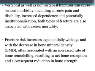 • Vertebral as well as nonvertebral fractures can cause
serious morbidity, including chronic pain and
disability, increased dependence and potentially
institutionalization, both types of fracture are also
associated with excess mortality.
• Fracture risk increases exponentially with age and
with the decrease in bone mineral density
(BMD), often associated with an increased rate of
bone remodelling, resulting in net bone resorption
and a consequent reduction in bone strength.
 