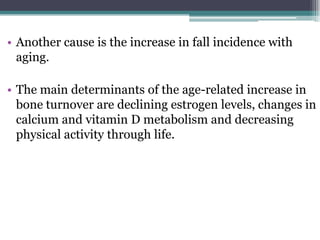 • Another cause is the increase in fall incidence with
aging.
• The main determinants of the age-related increase in
bone turnover are declining estrogen levels, changes in
calcium and vitamin D metabolism and decreasing
physical activity through life.
 