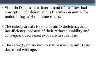 • Vitamin D status is a determinant of the intestinal
absorption of calcium and is therefore essential for
maintaining calcium homeostasis.
• The elderly are at risk of vitamin D deficiency and
insufficiency, because of their reduced mobility and
consequent decreased exposure to sunshine.
• The capacity of the skin to synthesize vitamin D also
decreased with age.
 