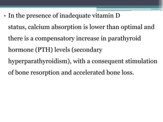 • In the presence of inadequate vitamin D
status, calcium absorption is lower than optimal and
there is a compensatory increase in parathyroid
hormone (PTH) levels (secondary
hyperparathyroidism), with a consequent stimulation
of bone resorption and accelerated bone loss.
 