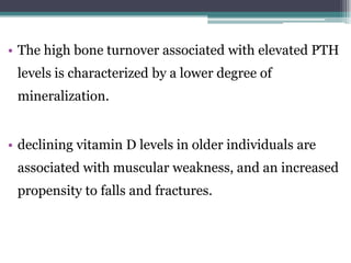 • The high bone turnover associated with elevated PTH
levels is characterized by a lower degree of
mineralization.
• declining vitamin D levels in older individuals are
associated with muscular weakness, and an increased
propensity to falls and fractures.
 