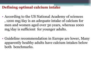 Defining optimal calcium intake
• According to the US National Academy of sciences
, 1200 mg/day is an adequate intake of calcium for
men and women aged over 50 years, whereas 1000
mg/day is sufficient for younger adults.
• Guideline recommendation in Europe are lower, Many
apparently healthy adults have calcium intakes below
both benchmarks.
 
