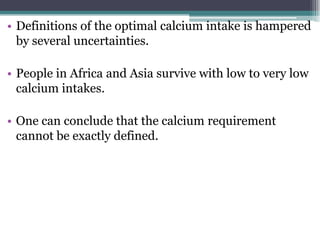 • Definitions of the optimal calcium intake is hampered
by several uncertainties.
• People in Africa and Asia survive with low to very low
calcium intakes.
• One can conclude that the calcium requirement
cannot be exactly defined.
 