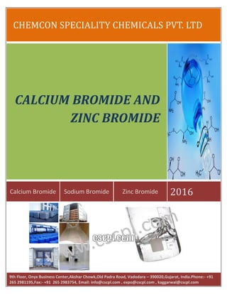CHEMCON SPECIALITY CHEMICALS PVT. LTD
Calcium Bromide Sodium Bromide Zinc Bromide 2016
CALCIUM BROMIDE AND
ZINC BROMIDE
9th Floor, Onyx Business Center,Akshar Chowk,Old Padra Road, Vadodara – 390020,Gujarat, India.Phone:- +91
265 2981195,Fax:- +91 265 2983754, Email: info@cscpl.com , expo@cscpl.com , kaggarwal@cscpl.com
 