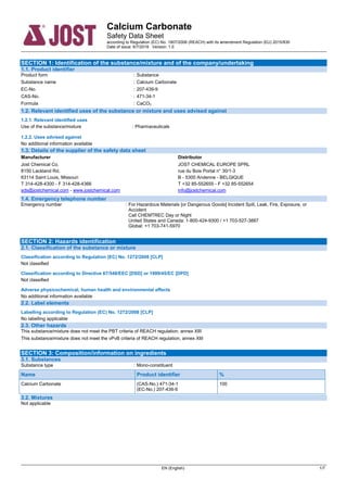 Calcium Carbonate
Safety Data Sheet
according to Regulation (EC) No. 1907/2006 (REACH) with its amendment Regulation (EU) 2015/830
Date of issue: 6/7/2018 Version: 1.0
EN (English) 1/7
SECTION 1: Identification of the substance/mixture and of the company/undertaking
1.1. Product identifier
Product form : Substance
Substance name : Calcium Carbonate
EC-No. : 207-439-9
CAS-No. : 471-34-1
Formula : CaCO3
1.2. Relevant identified uses of the substance or mixture and uses advised against
1.2.1. Relevant identified uses
Use of the substance/mixture : Pharmaceuticals
1.2.2. Uses advised against
No additional information available
1.3. Details of the supplier of the safety data sheet
Manufacturer
Jost Chemical Co.
8150 Lackland Rd.
63114 Saint Louis, Missouri
T 314-428-4300 - F 314-428-4366
sds@jostchemical.com - www.jostchemical.com
Distributor
JOST CHEMICAL EUROPE SPRL
rue du Bois Portal n° 30/1-3
B - 5300 Andenne - BELGIQUE
T +32 85-552655 - F +32 85-552654
info@jostchemical.com
1.4. Emergency telephone number
Emergency number : For Hazardous Materials [or Dangerous Goods] Incident Spill, Leak, Fire, Exposure, or
Accident
Call CHEMTREC Day or Night
United States and Canada: 1-800-424-9300 / +1 703-527-3887
Global: +1 703-741-5970
SECTION 2: Hazards identification
2.1. Classification of the substance or mixture
Classification according to Regulation (EC) No. 1272/2008 [CLP]
Not classified
Classification according to Directive 67/548/EEC [DSD] or 1999/45/EC [DPD]
Not classified
Adverse physicochemical, human health and environmental effects
No additional information available
2.2. Label elements
Labelling according to Regulation (EC) No. 1272/2008 [CLP]Extra labelling to displayExtra classification(s) to display
No labelling applicable
2.3. Other hazards
This substance/mixture does not meet the PBT criteria of REACH regulation, annex XIII
This substance/mixture does not meet the vPvB criteria of REACH regulation, annex XIII
SECTION 3: Composition/information on ingredients
3.1. Substances
Substance type : Mono-constituent
Name Product identifier %
Calcium Carbonate (CAS-No.) 471-34-1
(EC-No.) 207-439-9
100
3.2. Mixtures
Not applicable
 