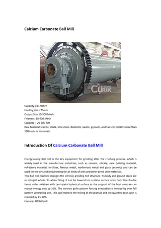 Calcium Carbonate Ball Mill
Capacity:0.8-260t/h
Feeding size:<25mm
Output Size:10-300 Mesh
Fineness: 30-400 Mesh
Capacity：20-200 T/H
Raw Material: calcite, chalk, limestone, dolomite, kaolin, gypsum, and talc etc, totally more than
100 kinds of materials.
Introduction Of Calcium Carbonate Ball Mill
Energy-saving Ball mill is the key equipment for grinding after the crushing process, which is
widely used in the manufacture industries, such as cement, silicate, new building material,
refractory material, fertilizer, ferrous metal, nonferrous metal and glass ceramics and can be
used for the dry and wet grinding for all kinds of ores and other grind-able materials.
This Ball mill machine changes the intrinsic grinding mill structure. Its body and ground plank are
an integral whole. So when fixing, it can be lowered on a plane surface once only. Use double
tiered roller axletree with centripetal spherical surface as the support of the host axletree can
reduce energy cost by 30%. The intrinsic grille pattern forcing evacuation is instead by over fall
pattern controlling one. This can improve the milling of the granule and the quantity dealt with is
reduced by 15-20%.
Features Of Ball mill
 