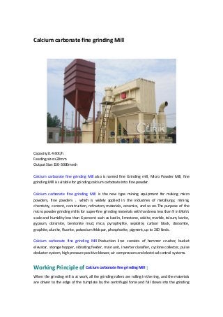 Calcium carbonate fine grinding Mill
Capacity:0.4-30t/h
Feeding size:≤20mm
Output Size:150-3000mesh
Calcium carbonate fine grinding Mill also is named fine Grinding mill, Micro Powder Mill, fine
grinding Mill is suitable for grinding calcium carbonate into fine powder.
Calcium carbonate fine grinding Mill is the new type mining equipment for making micro
powders, fine powders ， which is widely applied in the industries of metallurgy, mining,
chemistry, cement, construction, refractory materials, ceramics, and so on.The purpose of the
micro powder grinding millis for super-fine grinding materials with hardness less than 9 in Moh's
scale and humidity less than 6 percent such as kaolin, limestone, calcite, marble, talcum, barite,
gypsum, dolomite, bentonite mud, mica, pyrophyllite, sepiolite, carbon black, diatomite,
graphite, alunite, fluorite, potassium feldspar, phosphorite, pigment, up to 200 kinds.
Calcium carbonate fine grinding Mill Production line: consists of hammer crusher, bucket
elevator, storage hopper, vibrating feeder, main unit, inverter classifier, cyclone collector, pulse
deduster system, high pressure positive blower, air compressors and electrical control systems.
Working Principle of Calcium carbonate fine grinding Mill :
When the grinding mill is at work, all the grinding rollers are rolling in the ring, and the materials
are driven to the edge of the turnplate by the centrifugal force and fall down into the grinding
 