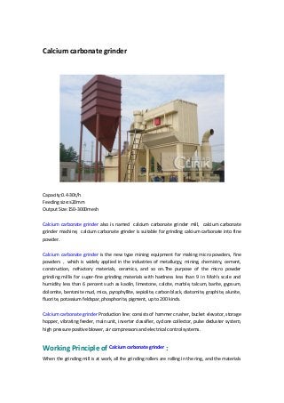 Calcium carbonate grinder
Capacity:0.4-30t/h
Feeding size:≤20mm
Output Size:150-3000mesh
Calcium carbonate grinder also is named calcium carbonate grinder mill, calcium carbonate
grinder machine, calcium carbonate grinder is suitable for grinding calcium carbonate into fine
powder.
Calcium carbonate grinder is the new type mining equipment for making micro powders, fine
powders，which is widely applied in the industries of metallurgy, mining, chemistry, cement,
construction, refractory materials, ceramics, and so on.The purpose of the micro powder
grinding millis for super-fine grinding materials with hardness less than 9 in Moh's scale and
humidity less than 6 percent such as kaolin, limestone, calcite, marble, talcum, barite, gypsum,
dolomite, bentonite mud, mica, pyrophyllite, sepiolite, carbon black, diatomite, graphite, alunite,
fluorite, potassium feldspar, phosphorite, pigment, up to 200 kinds.
Calcium carbonate grinder Production line: consists of hammer crusher, bucket elevator, storage
hopper, vibrating feeder, main unit, inverter classifier, cyclone collector, pulse deduster system,
high pressure positive blower, air compressors and electrical control systems.
Working Principle of Calcium carbonate grinder :
When the grinding mill is at work, all the grinding rollers are rolling in the ring, and the materials
 