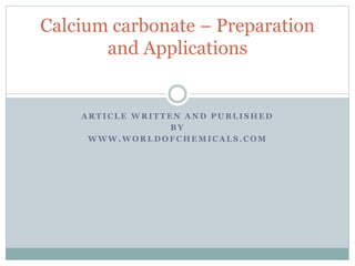 Calcium carbonate – Preparation 
and Applications 
ARTICLE WRITTEN AND PUBLISHED 
BY 
WWW.WORLDOFCHEMICALS.COM 
 