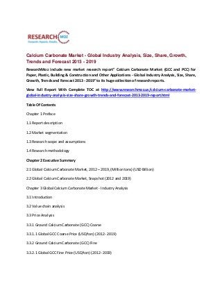 Calcium Carbonate Market - Global Industry Analysis, Size, Share, Growth,
Trends and Forecast 2013 - 2019
ResearchMoz include new market research report" Calcium Carbonate Market (GCC and PCC) for
Paper, Plastic, Building & Construction and Other Applications - Global Industry Analysis, Size, Share,
Growth, Trends and Forecast 2013 - 2019" to its huge collection of research reports.
View Full Report With Complete TOC at http://www.researchmoz.us/calcium-carbonate-market-
global-industry-analysis-size-share-growth-trends-and-forecast-2013-2019-report.html
Table Of Contents
Chapter 1 Preface
1.1 Report description
1.2 Market segmentation
1.3 Research scope and assumptions
1.4 Research methodology
Chapter 2 Executive Summary
2.1 Global Calcium Carbonate Market, 2012 – 2019, (Million tons) (USD Billion)
2.2 Global Calcium Carbonate Market, Snapshot (2012 and 2019)
Chapter 3 Global Calcium Carbonate Market - Industry Analysis
3.1 Introduction
3.2 Value chain analysis
3.3 Price Analysis
3.3.1 Ground Calcium Carbonate (GCC) Coarse
3.3.1.1 Global GCC Coarse Price (USD/ton) (2012- 2019)
3.3.2 Ground Calcium Carbonate (GCC) Fine
3.3.2.1 Global GCC Fine Price (USD/ton) (2012- 2019)
 