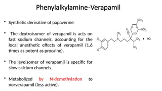 Phenylalkylamine-Verapamil
• Synthetic derivative of papaverine
• The dextroisomer of verapamil is acts on
fast sodium channels, accounting for the
local anesthetic effects of verapamil (1.6
times as potent as procaine).
• The levoisomer of verapamil is specific for
slow calcium channels.
• Metabolized by N-demethylation to
norverapamil (less active).
 