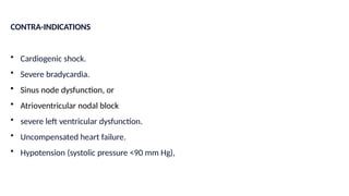 CONTRA-INDICATIONS
• Cardiogenic shock.
• Severe bradycardia.
• Sinus node dysfunction, or
• Atrioventricular nodal block
• severe left ventricular dysfunction.
• Uncompensated heart failure.
• Hypotension (systolic pressure <90 mm Hg),
 
