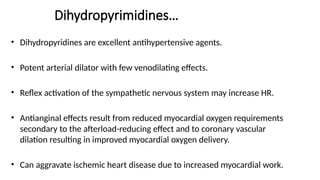 • Dihydropyridines are excellent antihypertensive agents.
• Potent arterial dilator with few venodilating effects.
• Reflex activation of the sympathetic nervous system may increase HR.
• Antianginal effects result from reduced myocardial oxygen requirements
secondary to the afterload-reducing effect and to coronary vascular
dilation resulting in improved myocardial oxygen delivery.
• Can aggravate ischemic heart disease due to increased myocardial work.
Dihydropyrimidines…
 