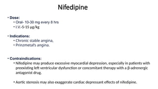 Nifedipine
• Dose:
• Oral- 10-30 mg every 8 hrs
• I.V.-5-15 μg/kg
• Indications:
• Chronic stable angina,
• Prinzmetal’s angina.
• Contraindications:
• Nifedipine may produce excessive myocardial depression, especially in patients with
preexisting left ventricular dysfunction or concomitant therapy with a β-adrenergic
antagonist drug.
• Aortic stenosis may also exaggerate cardiac depressant effects of nifedipine.
 