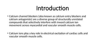 Introduction
• Calcium channel blockers (also known as calcium entry blockers and
calcium antagonists) are a diverse group of structurally unrelated
compounds that selectively interfere with inward calcium ion
movement across myocardial and vascular smooth muscle cells.
• Calcium ions play a key role in electrical excitation of cardiac cells and
vascular smooth muscle cells.
 