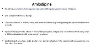 Amlodipine
• It is a third generation 1,4-dihyropyridine derivative of the prototypical molecule nifedipine.
• Only oral administration (5-10 mg)
• Elimination halftime is 30 to 40 hours, and about 90% of the drug undergoes hepatic metabolism to inactive
products.
• Have minimal detrimental effects on myocardial contractility and provides anti-ischemic effects comparable
to β-blockers in patients with acute coronary syndrome.
• Combination of amlodipine and β-blockers may be more effective in the treatment of myocardial ischemia
than either drug alone.
 