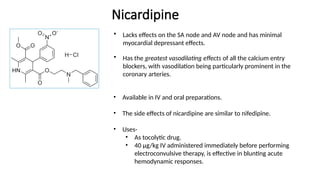 Nicardipine
• Lacks effects on the SA node and AV node and has minimal
myocardial depressant effects.
• Has the greatest vasodilating effects of all the calcium entry
blockers, with vasodilation being particularly prominent in the
coronary arteries.
• Available in IV and oral preparations.
• The side effects of nicardipine are similar to nifedipine.
• Uses-
• As tocolytic drug.
• 40 μg/kg IV administered immediately before performing
electroconvulsive therapy, is effective in blunting acute
hemodynamic responses.
 