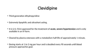 Clevidipine
• Third-generation dihydropyridine
• Extremely lipophilic and ultrashort acting.
• It is U.S. F.D.A approved for the treatment of acute, severe hypertension and is only
available in an IV form.
• Cleared by plasma esterases with a metabolism half-life of approximately 1 minute.
• Dosing starts at 1 to 2 mg per hour and is doubled every 90 seconds until blood
pressure approaches goal.
 