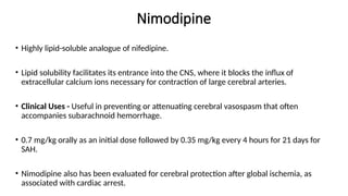 Nimodipine
• Highly lipid-soluble analogue of nifedipine.
• Lipid solubility facilitates its entrance into the CNS, where it blocks the influx of
extracellular calcium ions necessary for contraction of large cerebral arteries.
• Clinical Uses - Useful in preventing or attenuating cerebral vasospasm that often
accompanies subarachnoid hemorrhage.
• 0.7 mg/kg orally as an initial dose followed by 0.35 mg/kg every 4 hours for 21 days for
SAH.
• Nimodipine also has been evaluated for cerebral protection after global ischemia, as
associated with cardiac arrest.
 