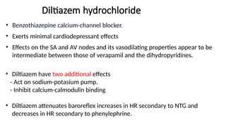 Diltiazem hydrochloride
• Benzothiazepine calcium-channel blocker.
• Exerts minimal cardiodepressant effects
• Effects on the SA and AV nodes and its vasodilating properties appear to be
intermediate between those of verapamil and the dihydropyridines.
• Diltiazem have two additional effects
- Act on sodium-potasium pump.
- Inhibit calcium-calmodulin binding
• Diltiazem attenuates baroreflex increases in HR secondary to NTG and
decreases in HR secondary to phenylephrine.
 