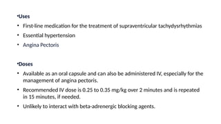 •Uses
• First-line medication for the treatment of supraventricular tachydysrhythmias
• Essential hypertension
• Angina Pectoris
•Doses
• Available as an oral capsule and can also be administered IV, especially for the
management of angina pectoris.
• Recommended IV dose is 0.25 to 0.35 mg/kg over 2 minutes and is repeated
in 15 minutes, if needed.
• Unlikely to interact with beta-adrenergic blocking agents.
 