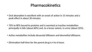 Pharmacokinetics
• Oral absorption is excellent with an onset of action in 15 minutes and a
peak effect in about 30 minutes
• 70% to 80% bound to proteins and is excreted as inactive metabolites
principally in bile (about 60%) and, to a lesser extent, in urine (about 35%).
• Active metabolites include desacetyl diltiazem and desmethyl diltiazem.
• Elimination half-time for the parent drug is 4 to 6 hours
 