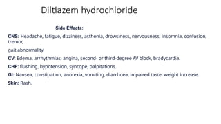 Diltiazem hydrochloride
Side Effects:
CNS: Headache, fatigue, dizziness, asthenia, drowsiness, nervousness, insomnia, confusion,
tremor,
gait abnormality.
CV: Edema, arrhythmias, angina, second- or third-degree AV block, bradycardia.
CHF: flushing, hypotension, syncope, palpitations.
GI: Nausea, constipation, anorexia, vomiting, diarrhoea, impaired taste, weight increase.
Skin: Rash.
 