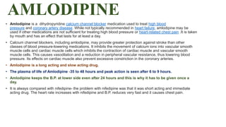 AMLODIPINE
• Amlodipine is a dihydropyridine calcium channel blocker medication used to treat high blood
pressure and coronary artery disease. While not typically recommended in heart failure, amlodipine may be
used if other medications are not sufficient for treating high blood pressure or heart-related chest pain .It is taken
by mouth and has an effect that lasts for at least a day.
• Calcium channel blockers, including amlodipine, may provide greater protection against stroke than other
classes of blood pressure-lowering medications. It inhibits the movement of calcium ions into vascular smooth
muscle cells and cardiac muscle cells which inhibits the contraction of cardiac muscle and vascular smooth
muscle cells. This causes vasodilation and a reduction in peripheral vascular resistance, thus lowering blood
pressure. Its effects on cardiac muscle also prevent excessive constriction in the coronary arteries.
• Amlodipine is a long acting and slow acting drug.
• The plasma of life of Amlodipine -35 to 48 hours and peak action is seen after 6 to 9 hours.
• Amlodipine keeps the B.P. at lower side even after 24 hours and this is why it has to be given once a
day.
• It is always compared with nifedipine- the problem with nifedipine was that it was short acting and immediate
acting drug. The heart rate increases with nifedipine and B.P. reduces very fast and it causes chest pain.
 