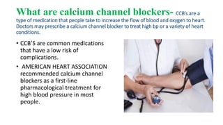 What are calcium channel blockers- CCB’s are a
type of medication that people take to increase the flow of blood and oxygen to heart.
Doctors may prescribe a calcium channel blocker to treat high bp or a variety of heart
conditions.
• CCB’S are common medications
that have a low risk of
complications.
• AMERICAN HEART ASSOCIATION
recommended calcium channel
blockers as a first-line
pharmacological treatment for
high blood pressure in most
people.
 