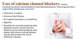 Uses of calcium channel blockers- Doctors
commonly use calcium channel blockers to treat high blood pressure. These drugs also have a
range of other possible uses, such as for :-
• Chest pain, or angina
• Coronary heart disease.
• An irregular heart beat ,or arrhythmia.
• Migraine
• Scientists are currently exploring other
potential uses for calcium channel
blockers e.g, by reducing high bp, they
believe that calcium channel blockers
may be able to lower the risk of
Alzheimer’s disease.
 