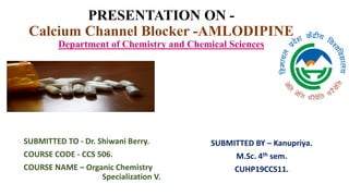 PRESENTATION ON -
Calcium Channel Blocker -AMLODIPINE
Department of Chemistry and Chemical Sciences
SUBMITTED TO - Dr. Shiwani Berry.
COURSE CODE - CCS 506.
COURSE NAME – Organic Chemistry
Specialization V.
SUBMITTED BY – Kanupriya.
M.Sc. 4th sem.
CUHP19CCS11.
 