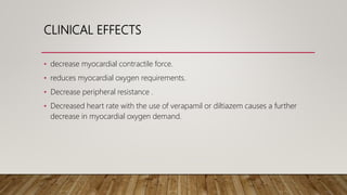 CLINICAL EFFECTS
• decrease myocardial contractile force.
• reduces myocardial oxygen requirements.
• Decrease peripheral resistance .
• Decreased heart rate with the use of verapamil or diltiazem causes a further
decrease in myocardial oxygen demand.
 