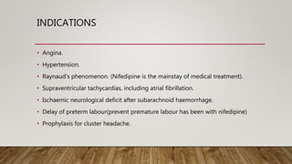 INDICATIONS
• Angina.
• Hypertension.
• Raynaud's phenomenon. (Nifedipine is the mainstay of medical treatment).
• Supraventricular tachycardias, including atrial fibrillation.
• Ischaemic neurological deficit after subarachnoid haemorrhage.
• Delay of preterm labour(prevent premature labour has been with nifedipine)
• Prophylaxis for cluster headache.
 