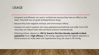 USAGE
• Verapamil and Diltiazem are used in arrhythmias because they have an effect on the
heart. They both are not great antihypertensive drugs
• because they have negative inotropic and chronotropic effects,
• however are used in patients who have palpitations/arrhythmias and suffer from HTN
since they can reduce heart rate and blood pressure simultaneously.
• Dihydropyridines: depend on JNC-8, found in first line theraby espically in black
population have a high efficacy of 40 mmHg, regarding that the highest reduction in
blood pressure an orally taken anti-hypertensive drug can cause is 40 mmHg.
 