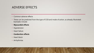 ADVERSE EFFECTS
• Common adverse effects
• These can be predicted from the type of CCB and mode of action, as already illustrated.
Examples include:
• Myocardial effects
• Hypotension
• Heart failure
• Conduction effects
• Heart block
• Arrhythmias
 