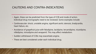 CAUTIONS AND CONTRA-INDICATIONS
• Again, these can be predicted from the type of CCB and mode of action.
Individual drug monographs need to be reviewed. Some examples include:
• Cardiovascular: shock, unstable angina, significant aortic stenosis, bradycardia,
heart failure, etc.
• Avoidance of grapefruit juice with felodipine, lacidipine, lercanidipine, nicardipine,
nifedipine, nimodipine and verapamil. This may affect metabolism.
• Sudden withdrawal of CCBs may exacerbate angina.
• These are best considered under each individual drug.
 