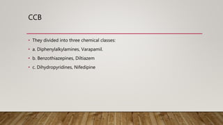 CCB
• They divided into three chemical classes:
• a. Diphenylalkylamines, Varapamil.
• b. Benzothiazepines, Diltiazem
• c. Dihydropyridines, Nifedipine
 