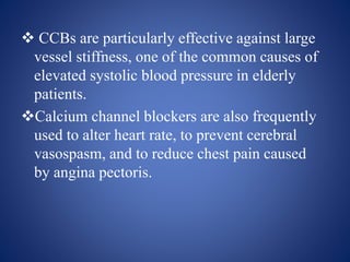  CCBs are particularly effective against large
vessel stiffness, one of the common causes of
elevated systolic blood pressure in elderly
patients.
Calcium channel blockers are also frequently
used to alter heart rate, to prevent cerebral
vasospasm, and to reduce chest pain caused
by angina pectoris.
 