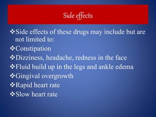 Side effects
Side effects of these drugs may include but are
not limited to:
Constipation
Dizziness, headache, redness in the face
Fluid build up in the legs and ankle edema
Gingival overgrowth
Rapid heart rate
Slow heart rate
 