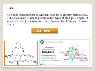 USES
It is used in management of hypertension. It has no antiarrhythmic activity.
This medication is used to prevent certain types of chest pain (angina). It
may allow you to exercise more and decrease the frequency of angina
attacks.
AMLODIPINE
 